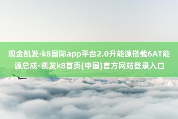 现金凯发·k8国际app平台2.0升能源搭载6AT能源总成-凯发k8首页(中国)官方网站登录入口