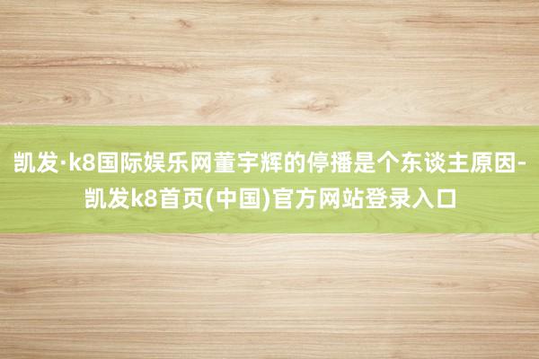 凯发·k8国际娱乐网董宇辉的停播是个东谈主原因-凯发k8首页(中国)官方网站登录入口