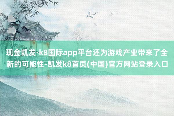 现金凯发·k8国际app平台还为游戏产业带来了全新的可能性-凯发k8首页(中国)官方网站登录入口