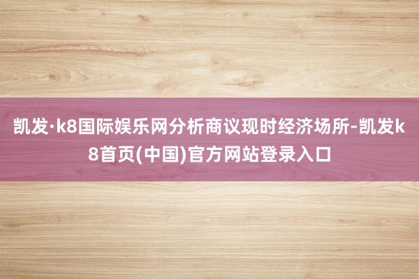 凯发·k8国际娱乐网分析商议现时经济场所-凯发k8首页(中国)官方网站登录入口