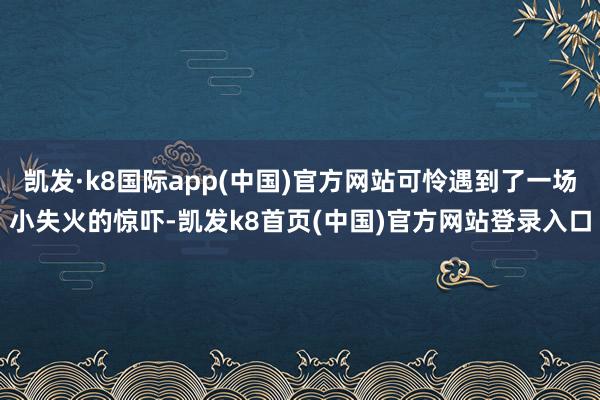 凯发·k8国际app(中国)官方网站可怜遇到了一场小失火的惊吓-凯发k8首页(中国)官方网站登录入口