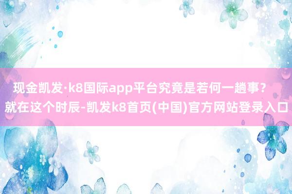 现金凯发·k8国际app平台究竟是若何一趟事？  就在这个时辰-凯发k8首页(中国)官方网站登录入口