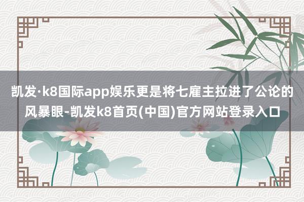 凯发·k8国际app娱乐更是将七雇主拉进了公论的风暴眼-凯发k8首页(中国)官方网站登录入口