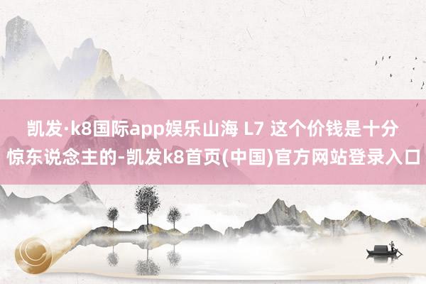 凯发·k8国际app娱乐山海 L7 这个价钱是十分惊东说念主的-凯发k8首页(中国)官方网站登录入口