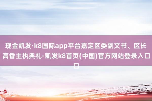 现金凯发·k8国际app平台嘉定区委副文书、区长高香主执典礼-凯发k8首页(中国)官方网站登录入口