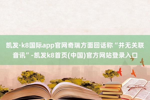 凯发·k8国际app官网奇瑞方面回话称“并无关联音讯”-凯发k8首页(中国)官方网站登录入口