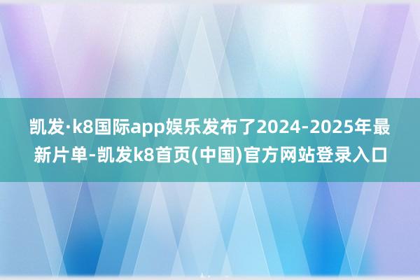 凯发·k8国际app娱乐发布了2024-2025年最新片单-凯发k8首页(中国)官方网站登录入口