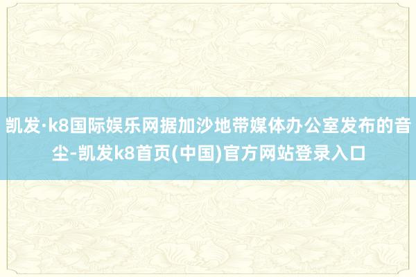 凯发·k8国际娱乐网据加沙地带媒体办公室发布的音尘-凯发k8首页(中国)官方网站登录入口