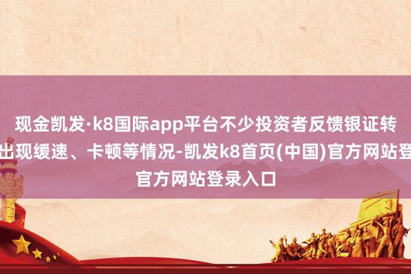 现金凯发·k8国际app平台不少投资者反馈银证转账系统出现缓速、卡顿等情况-凯发k8首页(中国)官方网站登录入口