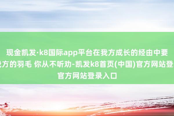 现金凯发·k8国际app平台在我方成长的经由中要痛惜我方的羽毛 你从不听劝-凯发k8首页(中国)官方网站登录入口