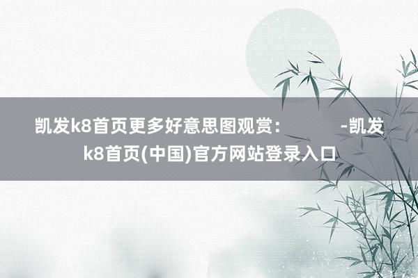 凯发k8首页更多好意思图观赏：          -凯发k8首页(中国)官方网站登录入口