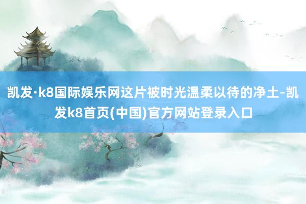 凯发·k8国际娱乐网这片被时光温柔以待的净土-凯发k8首页(中国)官方网站登录入口