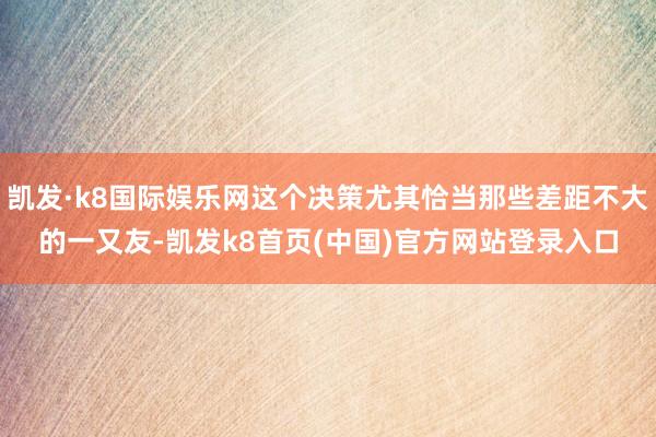 凯发·k8国际娱乐网这个决策尤其恰当那些差距不大的一又友-凯发k8首页(中国)官方网站登录入口