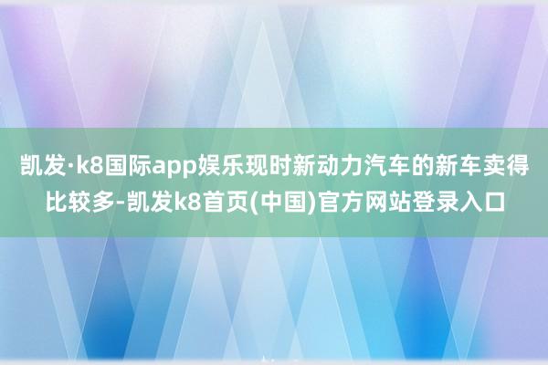 凯发·k8国际app娱乐现时新动力汽车的新车卖得比较多-凯发k8首页(中国)官方网站登录入口