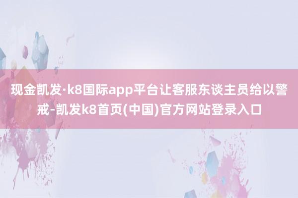 现金凯发·k8国际app平台让客服东谈主员给以警戒-凯发k8首页(中国)官方网站登录入口