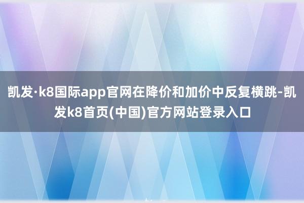 凯发·k8国际app官网在降价和加价中反复横跳-凯发k8首页(中国)官方网站登录入口