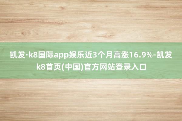 凯发·k8国际app娱乐近3个月高涨16.9%-凯发k8首页(中国)官方网站登录入口