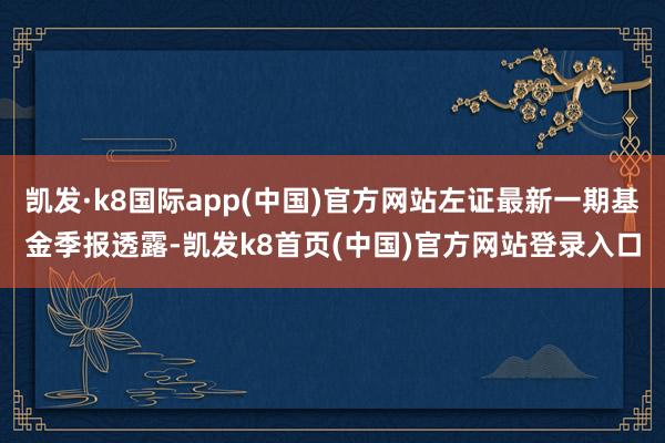 凯发·k8国际app(中国)官方网站左证最新一期基金季报透露-凯发k8首页(中国)官方网站登录入口