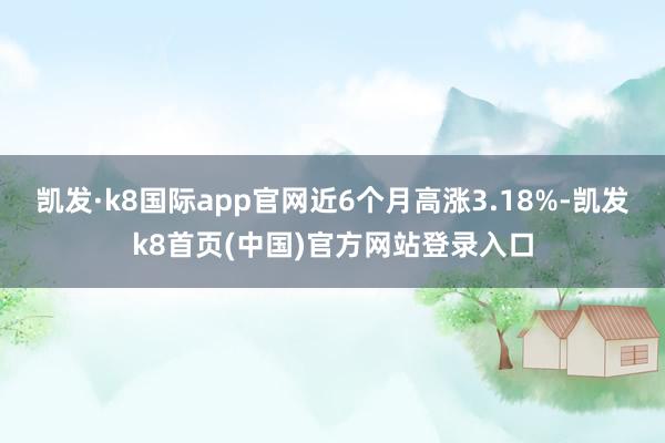 凯发·k8国际app官网近6个月高涨3.18%-凯发k8首页(中国)官方网站登录入口