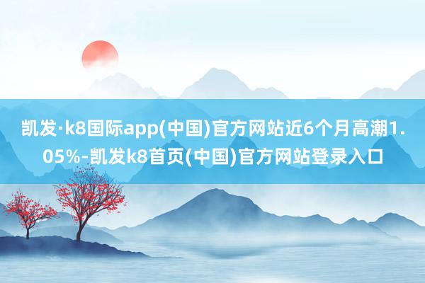 凯发·k8国际app(中国)官方网站近6个月高潮1.05%-凯发k8首页(中国)官方网站登录入口