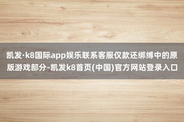 凯发·k8国际app娱乐联系客服仅款还绑缚中的原版游戏部分-凯发k8首页(中国)官方网站登录入口