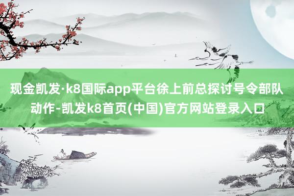 现金凯发·k8国际app平台徐上前总探讨号令部队动作-凯发k8首页(中国)官方网站登录入口