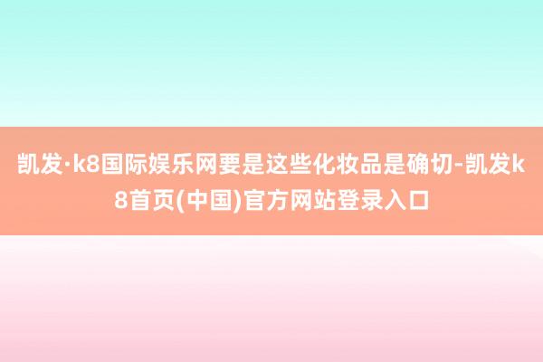 凯发·k8国际娱乐网要是这些化妆品是确切-凯发k8首页(中国)官方网站登录入口