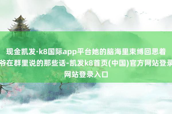 现金凯发·k8国际app平台她的脑海里束缚回思着张大爷在群里说的那些话-凯发k8首页(中国)官方网站登录入口