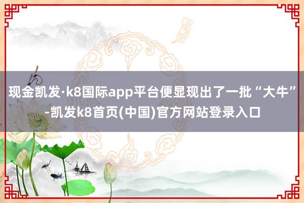 现金凯发·k8国际app平台便显现出了一批“大牛”-凯发k8首页(中国)官方网站登录入口