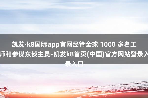 凯发·k8国际app官网经管全球 1000 多名工程师和参谋东谈主员-凯发k8首页(中国)官方网站登录入口