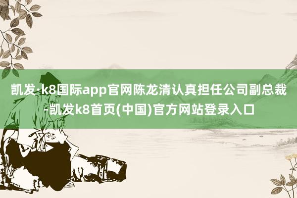 凯发·k8国际app官网陈龙清认真担任公司副总裁-凯发k8首页(中国)官方网站登录入口