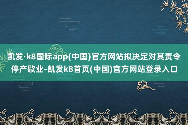 凯发·k8国际app(中国)官方网站拟决定对其责令停产歇业-凯发k8首页(中国)官方网站登录入口