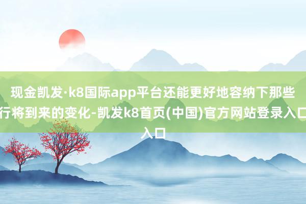 现金凯发·k8国际app平台还能更好地容纳下那些行将到来的变化-凯发k8首页(中国)官方网站登录入口