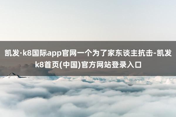 凯发·k8国际app官网一个为了家东谈主抗击-凯发k8首页(中国)官方网站登录入口