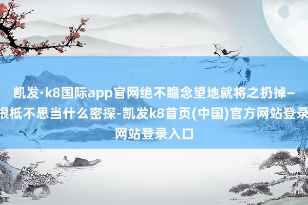 凯发·k8国际app官网绝不瞻念望地就将之扔掉——他根柢不思当什么密探-凯发k8首页(中国)官方网站登录入口