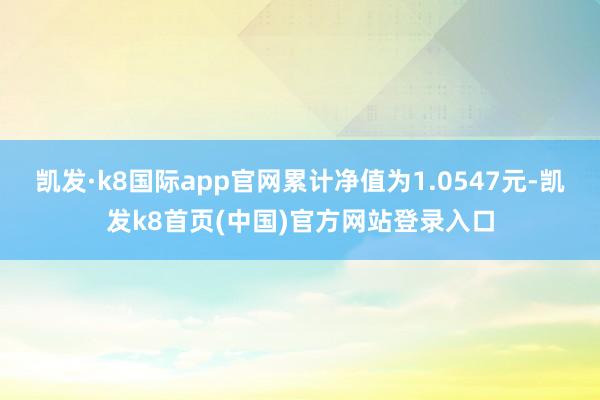 凯发·k8国际app官网累计净值为1.0547元-凯发k8首页(中国)官方网站登录入口