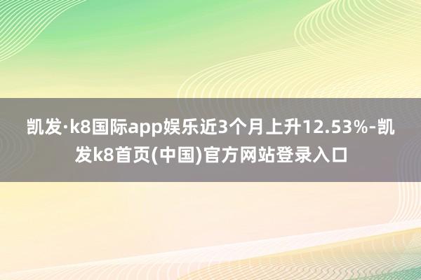 凯发·k8国际app娱乐近3个月上升12.53%-凯发k8首页(中国)官方网站登录入口