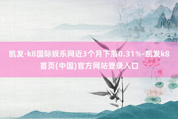 凯发·k8国际娱乐网近3个月下落0.31%-凯发k8首页(中国)官方网站登录入口