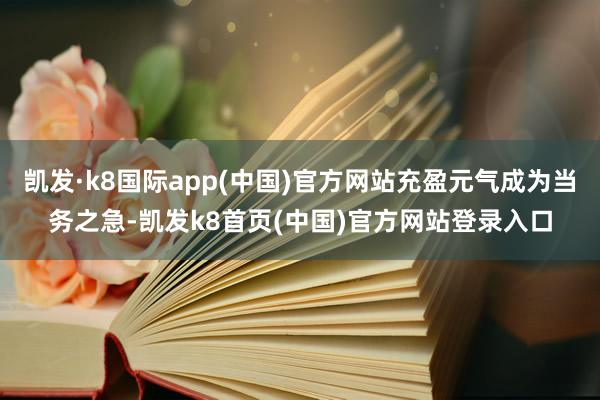 凯发·k8国际app(中国)官方网站充盈元气成为当务之急-凯发k8首页(中国)官方网站登录入口