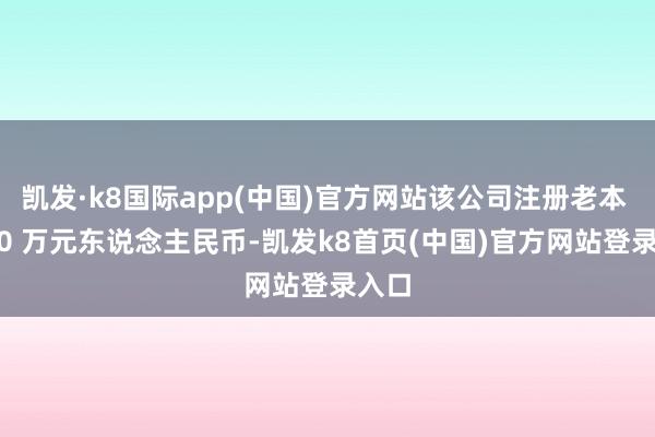 凯发·k8国际app(中国)官方网站该公司注册老本 2000 万元东说念主民币-凯发k8首页(中国)官方网站登录入口