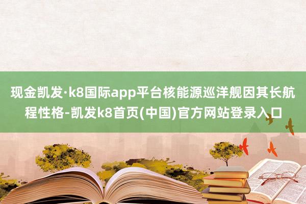 现金凯发·k8国际app平台核能源巡洋舰因其长航程性格-凯发k8首页(中国)官方网站登录入口