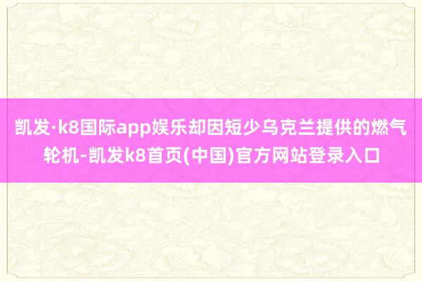 凯发·k8国际app娱乐却因短少乌克兰提供的燃气轮机-凯发k8首页(中国)官方网站登录入口