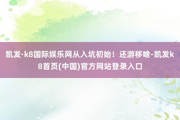 凯发·k8国际娱乐网从入坑初始！还游移啥-凯发k8首页(中国)官方网站登录入口