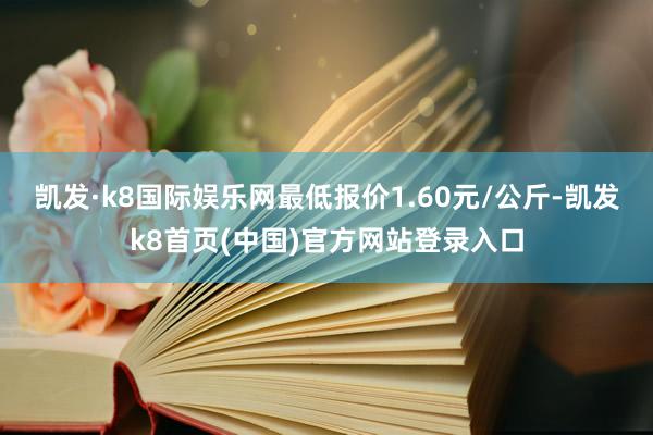 凯发·k8国际娱乐网最低报价1.60元/公斤-凯发k8首页(中国)官方网站登录入口