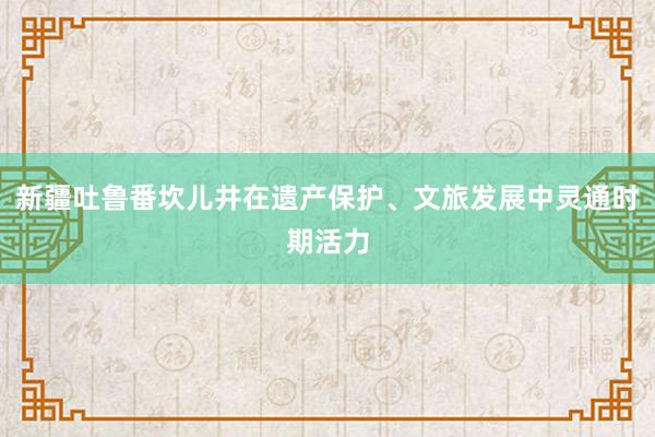 新疆吐鲁番坎儿井在遗产保护、文旅发展中灵通时期活力