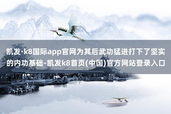 凯发·k8国际app官网为其后武功猛进打下了坚实的内功基础-凯发k8首页(中国)官方网站登录入口