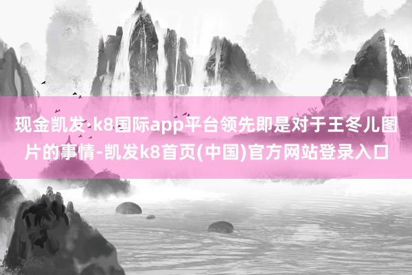 现金凯发·k8国际app平台领先即是对于王冬儿图片的事情-凯发k8首页(中国)官方网站登录入口