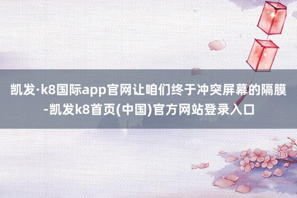 凯发·k8国际app官网让咱们终于冲突屏幕的隔膜-凯发k8首页(中国)官方网站登录入口