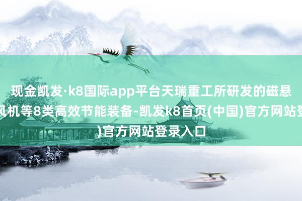 现金凯发·k8国际app平台天瑞重工所研发的磁悬浮饱读风机等8类高效节能装备-凯发k8首页(中国)官方网站登录入口