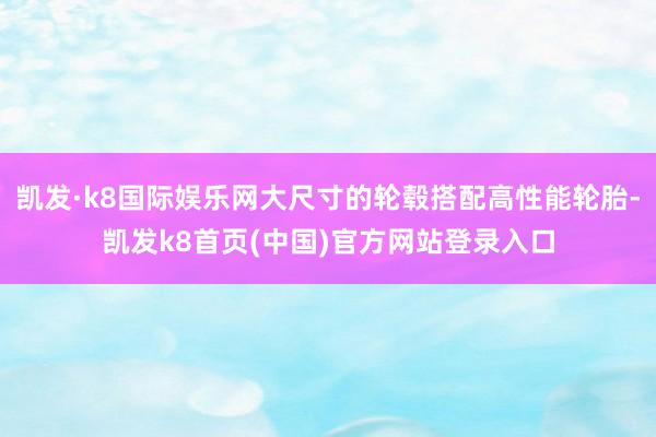 凯发·k8国际娱乐网大尺寸的轮毂搭配高性能轮胎-凯发k8首页(中国)官方网站登录入口